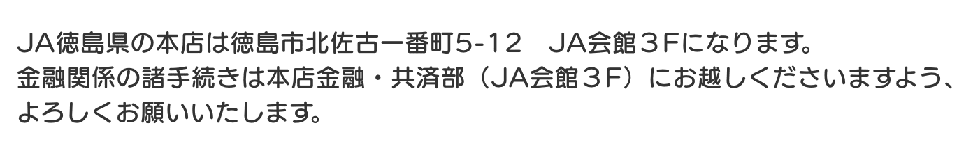 JA徳島県の本店は徳島市北佐古一番町5-12　JA会館３Fになります。 金融関係の諸手続きは本店金融・共済部（JA会館３F）にお越しくださいますよう、 よろしくお願いいたします。